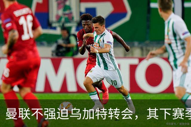 曼联不强迫乌加特转会，其下赛季恐留队！拉爵仍准备1亿补强中场